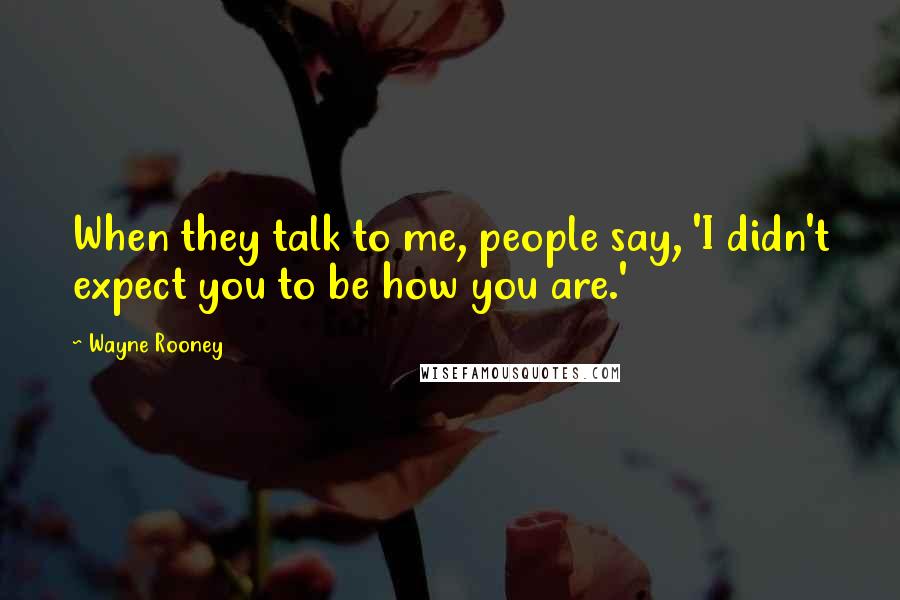 Wayne Rooney Quotes: When they talk to me, people say, 'I didn't expect you to be how you are.'