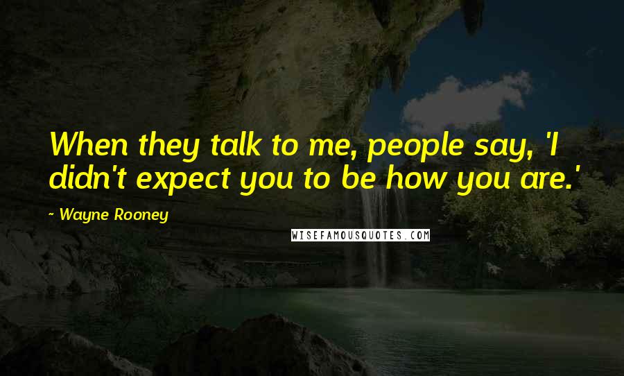 Wayne Rooney Quotes: When they talk to me, people say, 'I didn't expect you to be how you are.'