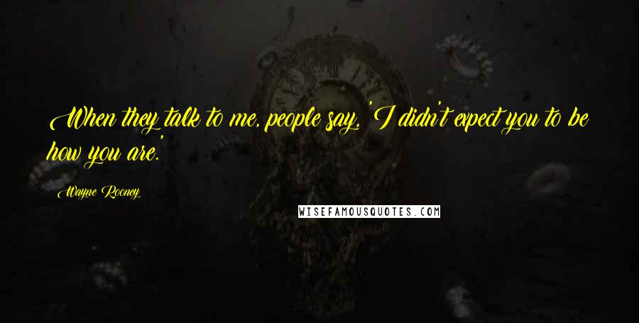 Wayne Rooney Quotes: When they talk to me, people say, 'I didn't expect you to be how you are.'