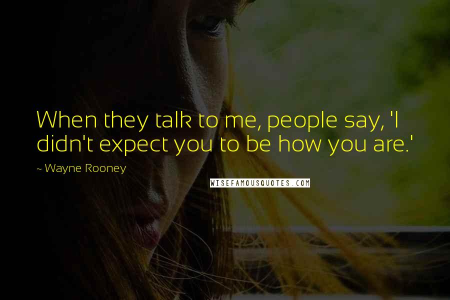 Wayne Rooney Quotes: When they talk to me, people say, 'I didn't expect you to be how you are.'
