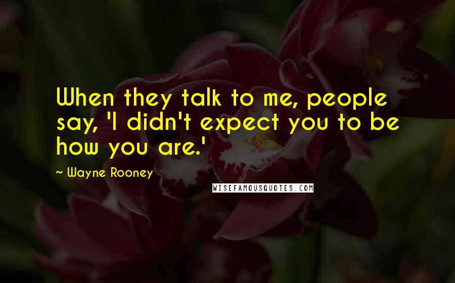 Wayne Rooney Quotes: When they talk to me, people say, 'I didn't expect you to be how you are.'