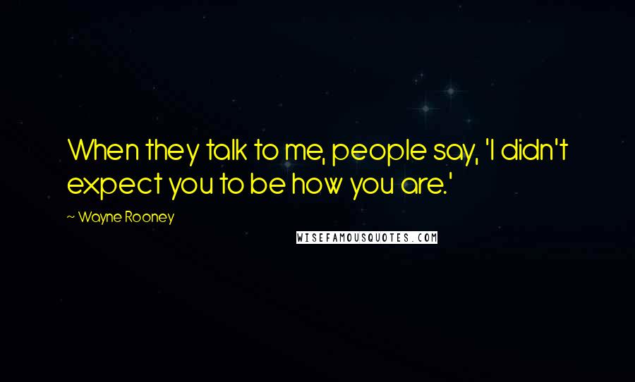 Wayne Rooney Quotes: When they talk to me, people say, 'I didn't expect you to be how you are.'