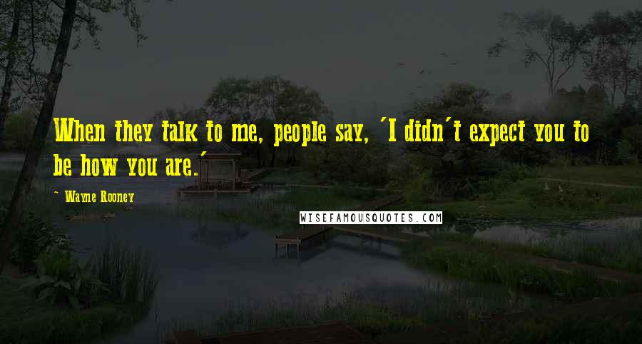 Wayne Rooney Quotes: When they talk to me, people say, 'I didn't expect you to be how you are.'