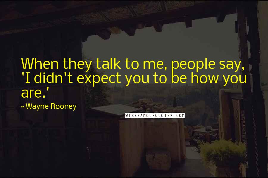 Wayne Rooney Quotes: When they talk to me, people say, 'I didn't expect you to be how you are.'