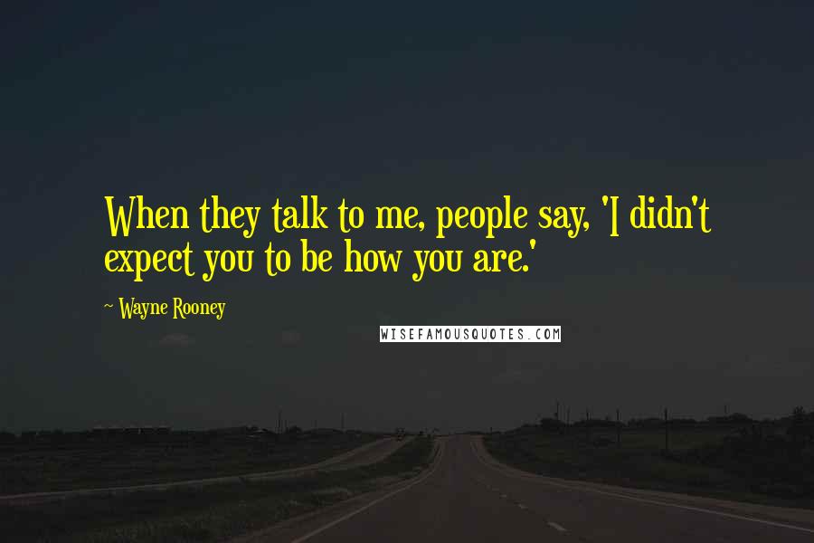 Wayne Rooney Quotes: When they talk to me, people say, 'I didn't expect you to be how you are.'