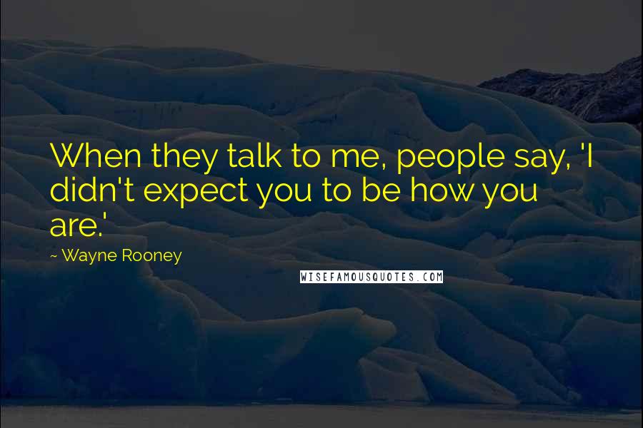Wayne Rooney Quotes: When they talk to me, people say, 'I didn't expect you to be how you are.'