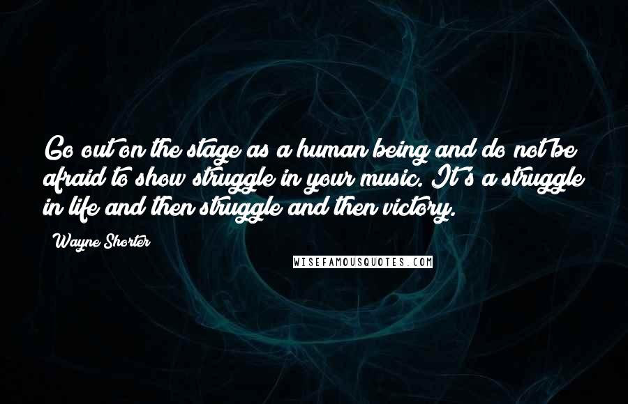 Wayne Shorter Quotes: Go out on the stage as a human being and do not be afraid to show struggle in your music. It's a struggle in life and then struggle and then victory.