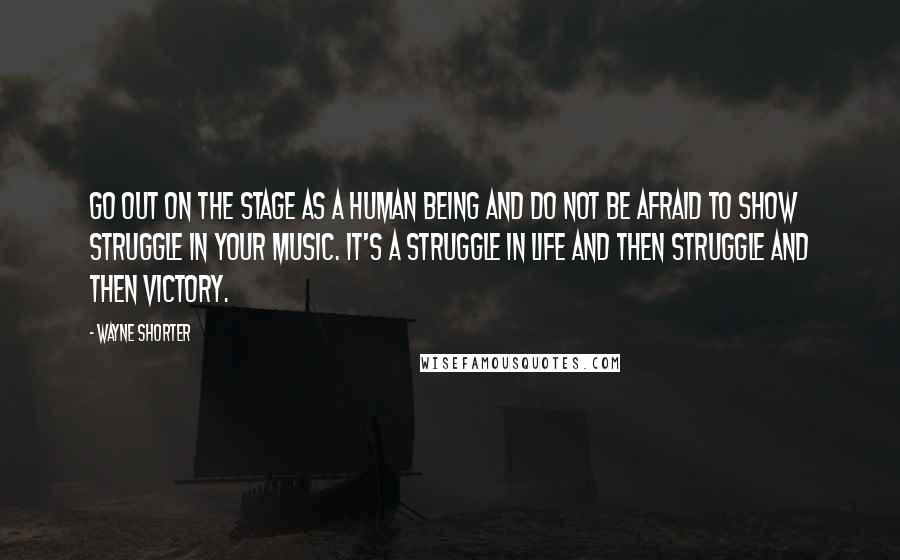 Wayne Shorter Quotes: Go out on the stage as a human being and do not be afraid to show struggle in your music. It's a struggle in life and then struggle and then victory.