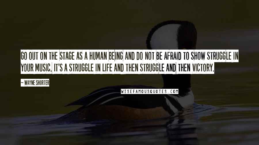 Wayne Shorter Quotes: Go out on the stage as a human being and do not be afraid to show struggle in your music. It's a struggle in life and then struggle and then victory.