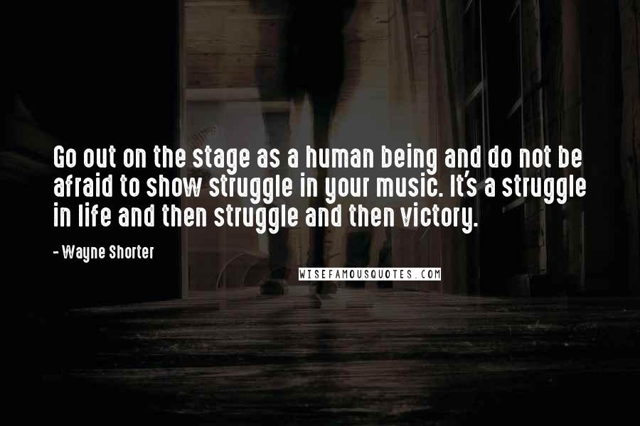 Wayne Shorter Quotes: Go out on the stage as a human being and do not be afraid to show struggle in your music. It's a struggle in life and then struggle and then victory.