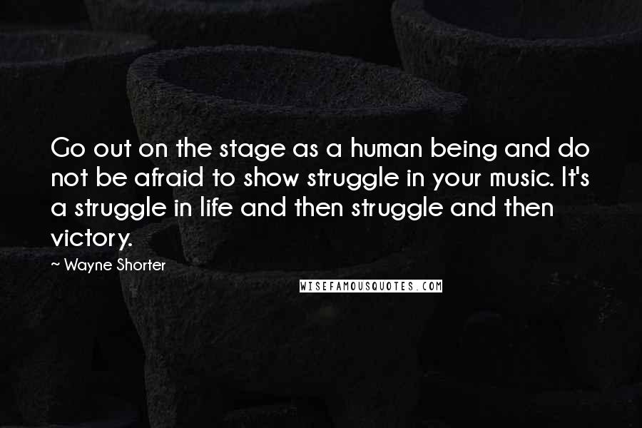 Wayne Shorter Quotes: Go out on the stage as a human being and do not be afraid to show struggle in your music. It's a struggle in life and then struggle and then victory.