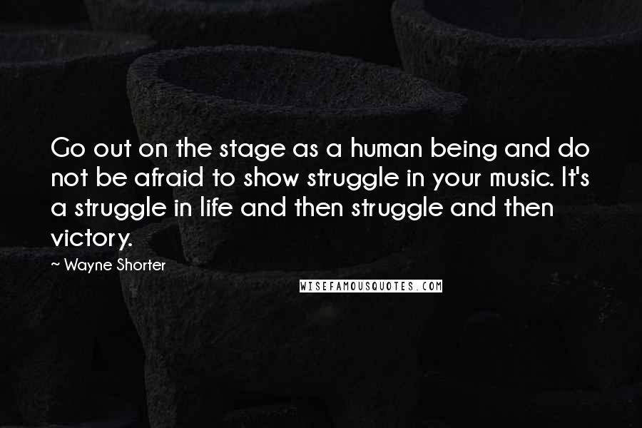 Wayne Shorter Quotes: Go out on the stage as a human being and do not be afraid to show struggle in your music. It's a struggle in life and then struggle and then victory.