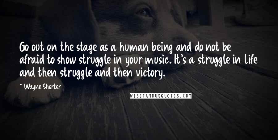 Wayne Shorter Quotes: Go out on the stage as a human being and do not be afraid to show struggle in your music. It's a struggle in life and then struggle and then victory.