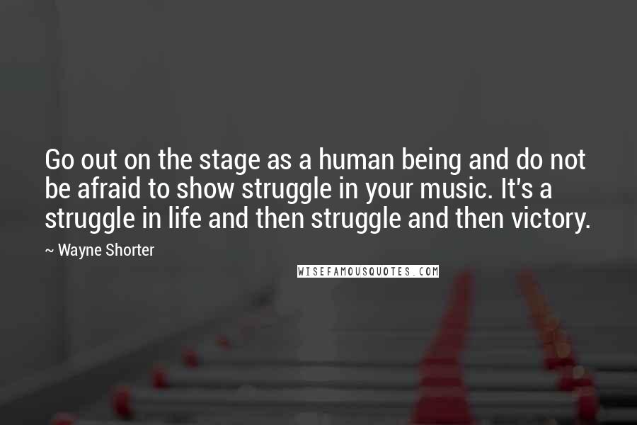 Wayne Shorter Quotes: Go out on the stage as a human being and do not be afraid to show struggle in your music. It's a struggle in life and then struggle and then victory.