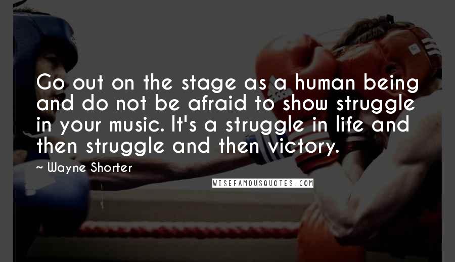 Wayne Shorter Quotes: Go out on the stage as a human being and do not be afraid to show struggle in your music. It's a struggle in life and then struggle and then victory.