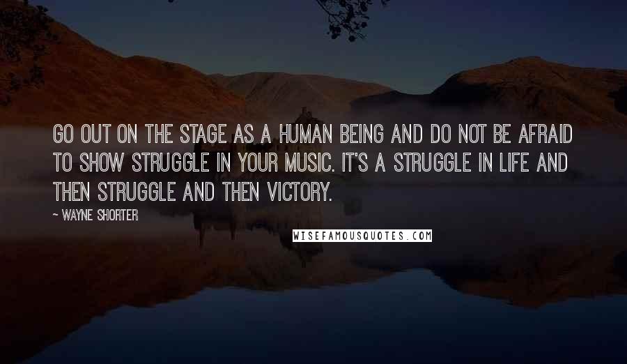 Wayne Shorter Quotes: Go out on the stage as a human being and do not be afraid to show struggle in your music. It's a struggle in life and then struggle and then victory.