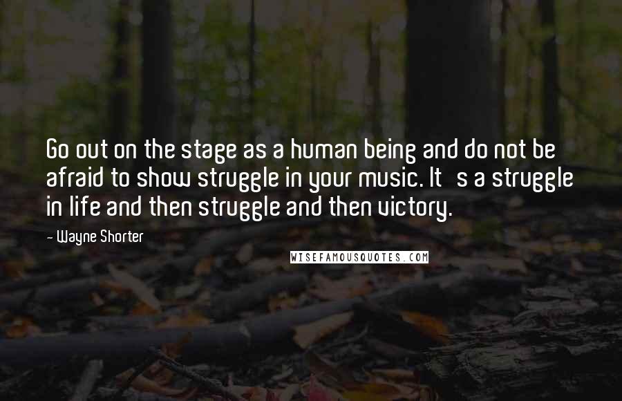 Wayne Shorter Quotes: Go out on the stage as a human being and do not be afraid to show struggle in your music. It's a struggle in life and then struggle and then victory.