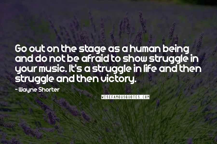 Wayne Shorter Quotes: Go out on the stage as a human being and do not be afraid to show struggle in your music. It's a struggle in life and then struggle and then victory.