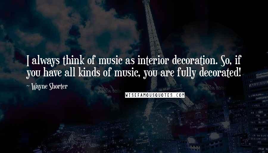 Wayne Shorter Quotes: I always think of music as interior decoration. So, if you have all kinds of music, you are fully decorated!