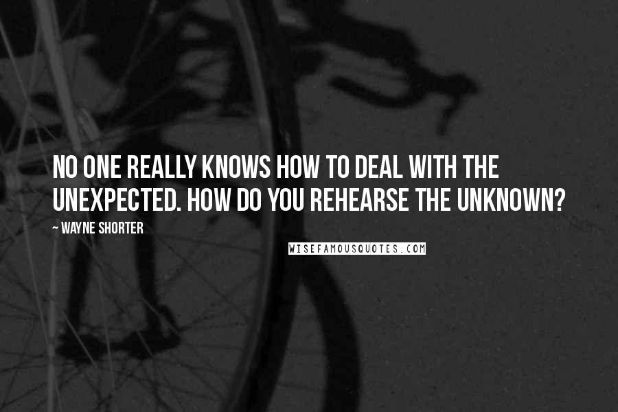 Wayne Shorter Quotes: No one really knows how to deal with the unexpected. How do you rehearse the unknown?