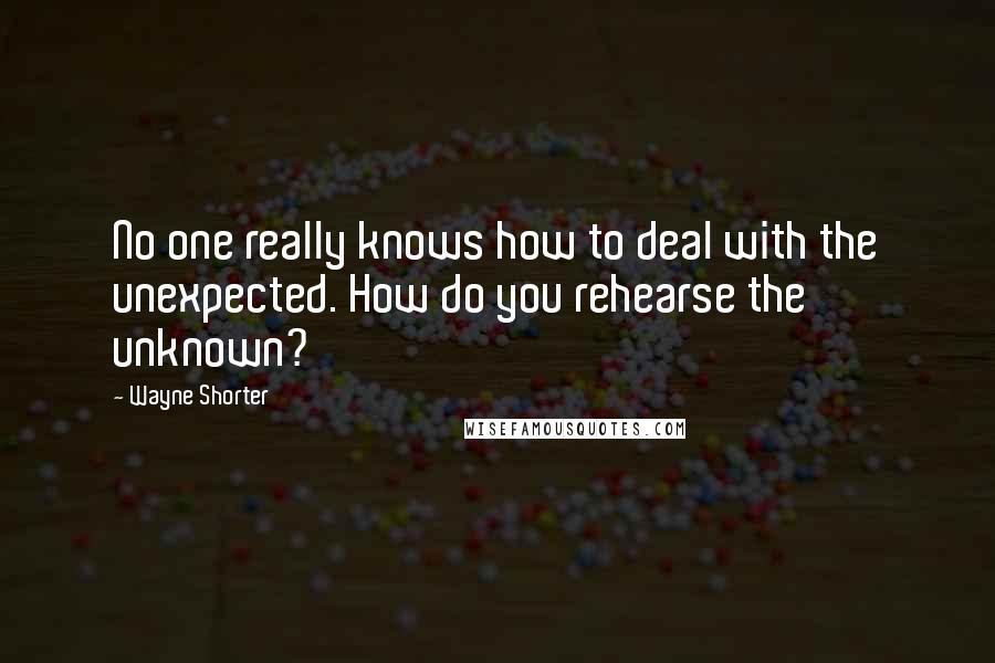 Wayne Shorter Quotes: No one really knows how to deal with the unexpected. How do you rehearse the unknown?