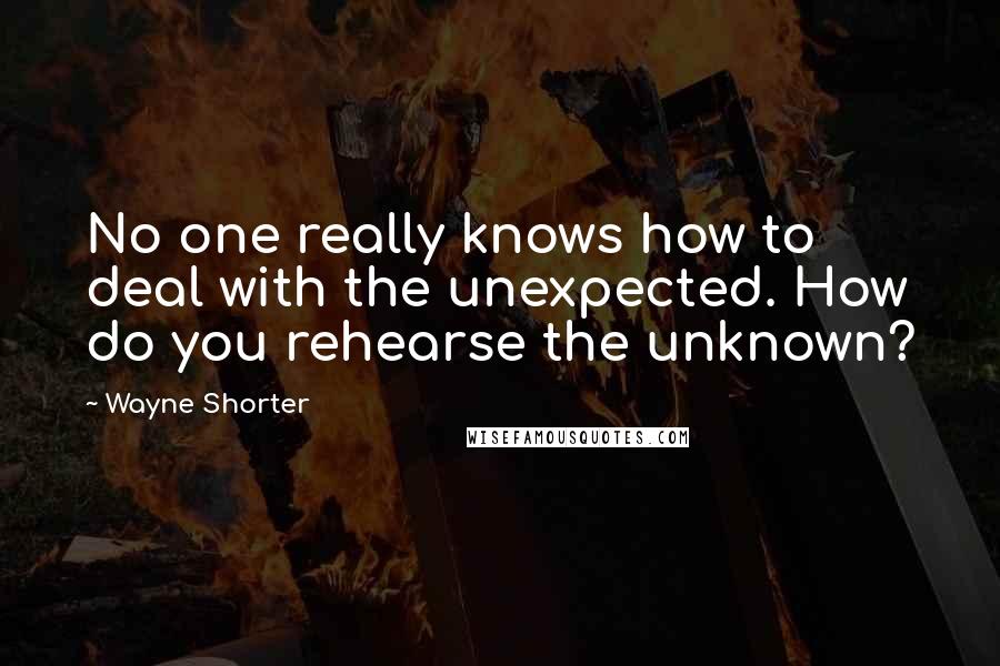 Wayne Shorter Quotes: No one really knows how to deal with the unexpected. How do you rehearse the unknown?