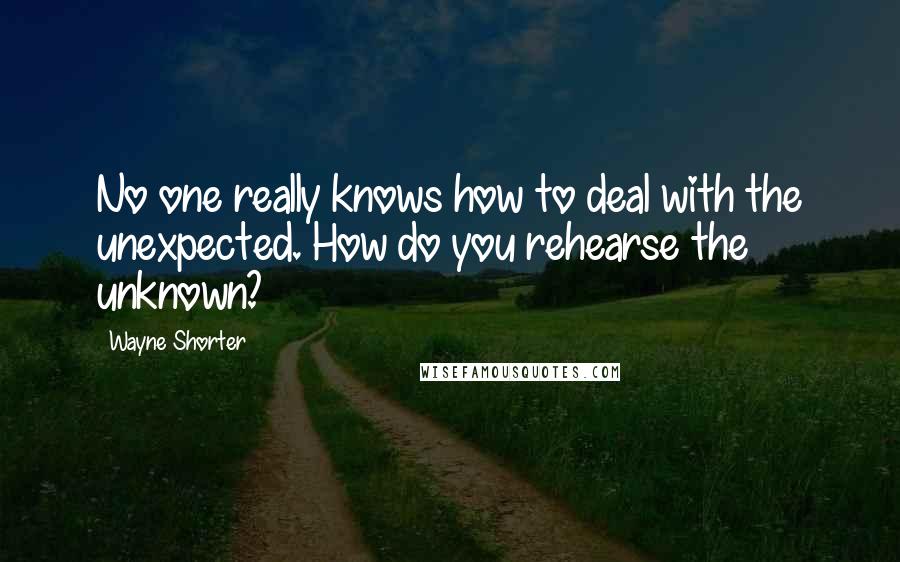 Wayne Shorter Quotes: No one really knows how to deal with the unexpected. How do you rehearse the unknown?