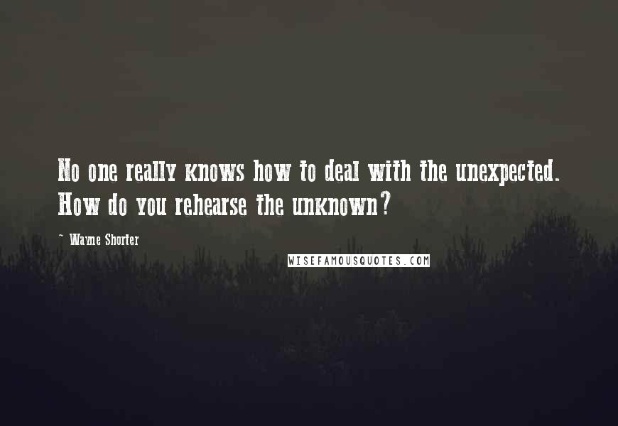 Wayne Shorter Quotes: No one really knows how to deal with the unexpected. How do you rehearse the unknown?