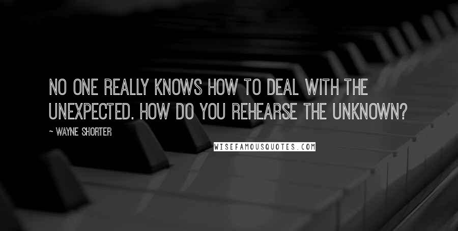 Wayne Shorter Quotes: No one really knows how to deal with the unexpected. How do you rehearse the unknown?