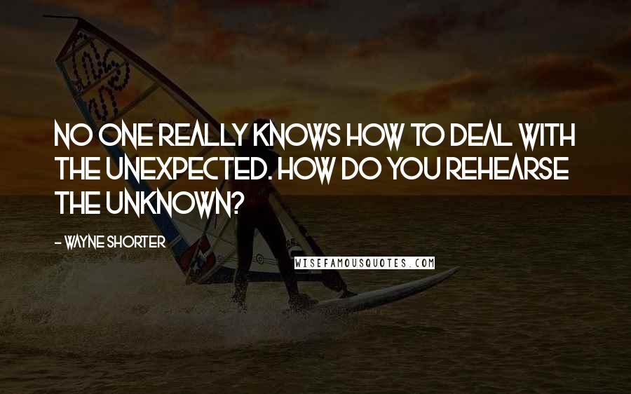 Wayne Shorter Quotes: No one really knows how to deal with the unexpected. How do you rehearse the unknown?