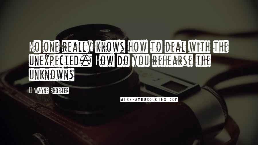 Wayne Shorter Quotes: No one really knows how to deal with the unexpected. How do you rehearse the unknown?