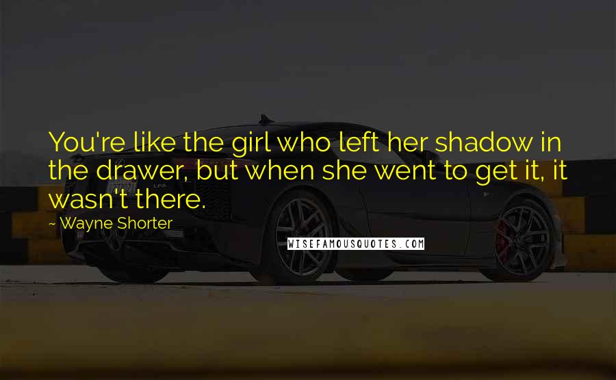 Wayne Shorter Quotes: You're like the girl who left her shadow in the drawer, but when she went to get it, it wasn't there.