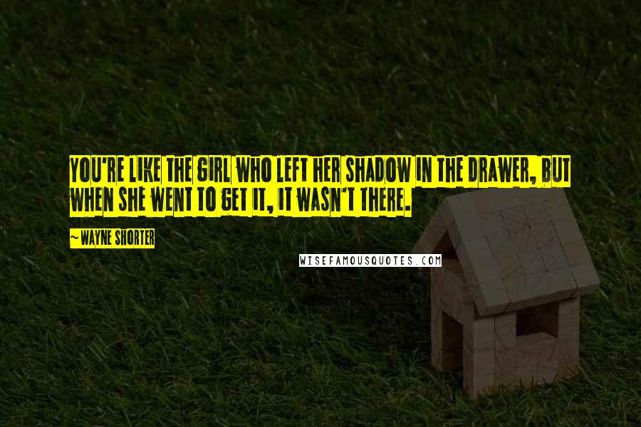Wayne Shorter Quotes: You're like the girl who left her shadow in the drawer, but when she went to get it, it wasn't there.
