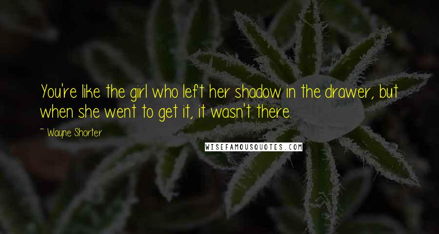 Wayne Shorter Quotes: You're like the girl who left her shadow in the drawer, but when she went to get it, it wasn't there.