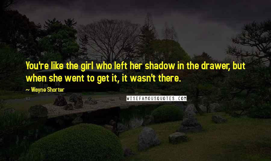Wayne Shorter Quotes: You're like the girl who left her shadow in the drawer, but when she went to get it, it wasn't there.