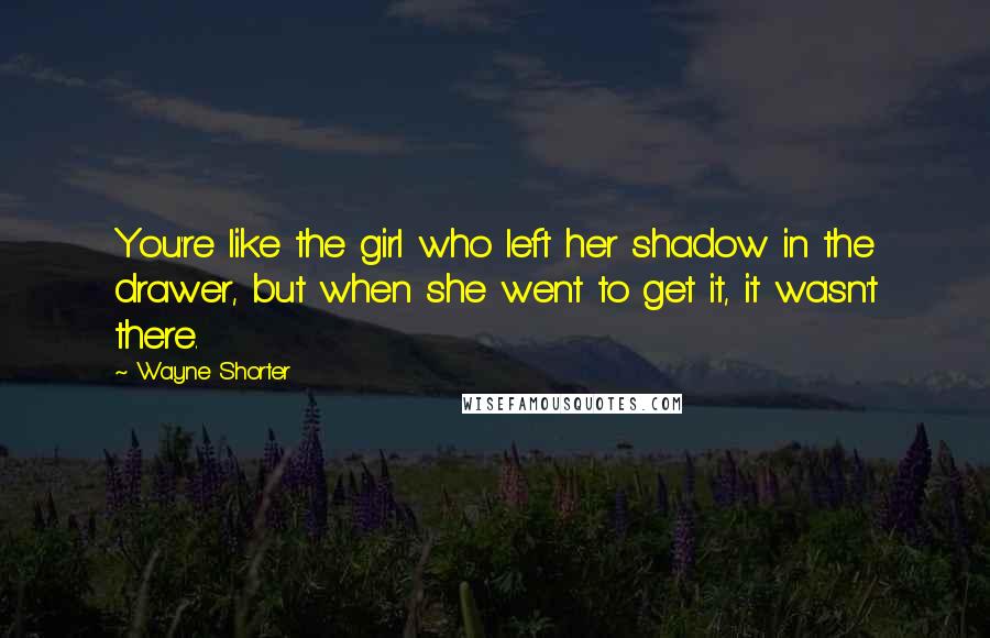 Wayne Shorter Quotes: You're like the girl who left her shadow in the drawer, but when she went to get it, it wasn't there.