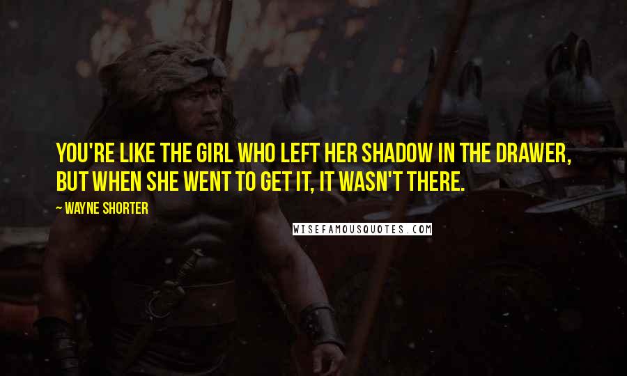 Wayne Shorter Quotes: You're like the girl who left her shadow in the drawer, but when she went to get it, it wasn't there.