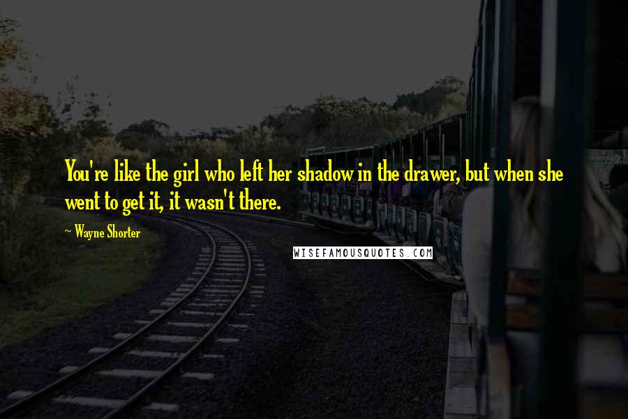 Wayne Shorter Quotes: You're like the girl who left her shadow in the drawer, but when she went to get it, it wasn't there.