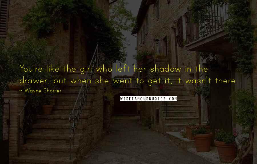 Wayne Shorter Quotes: You're like the girl who left her shadow in the drawer, but when she went to get it, it wasn't there.