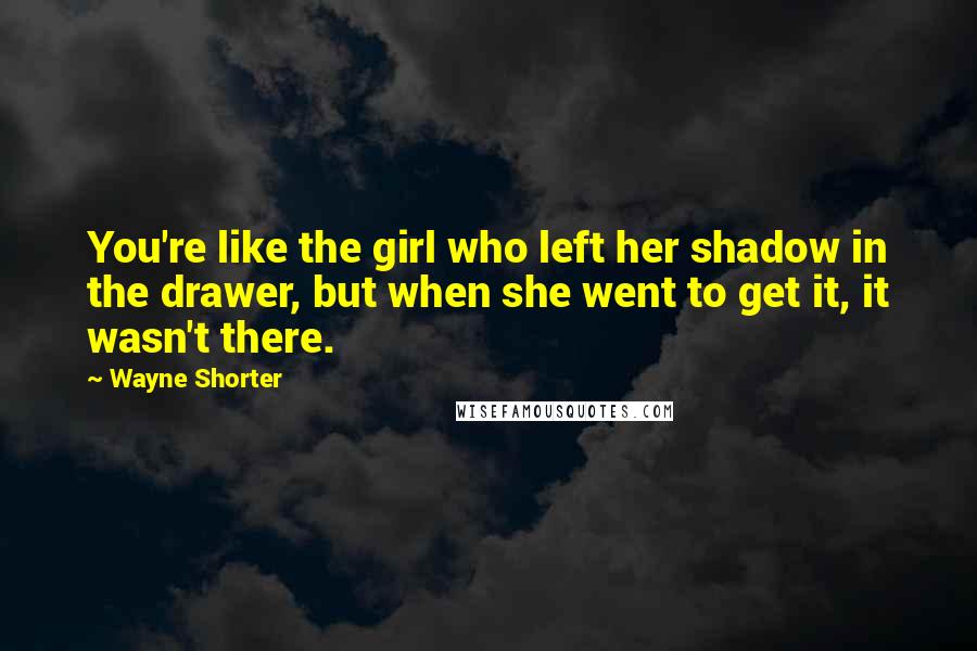 Wayne Shorter Quotes: You're like the girl who left her shadow in the drawer, but when she went to get it, it wasn't there.