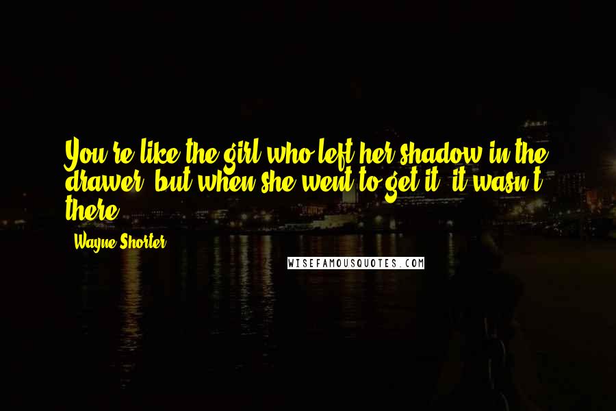 Wayne Shorter Quotes: You're like the girl who left her shadow in the drawer, but when she went to get it, it wasn't there.