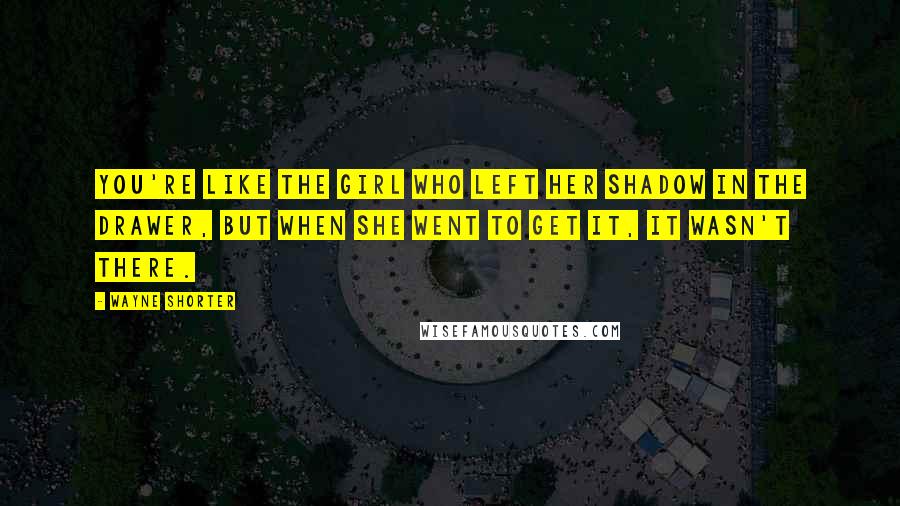Wayne Shorter Quotes: You're like the girl who left her shadow in the drawer, but when she went to get it, it wasn't there.