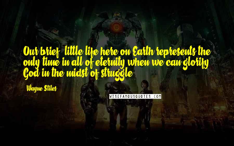 Wayne Stiles Quotes: Our brief, little life here on Earth represents the only time in all of eternity when we can glorify God in the midst of struggle.