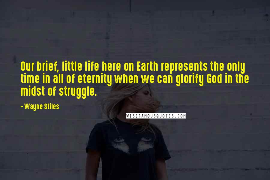 Wayne Stiles Quotes: Our brief, little life here on Earth represents the only time in all of eternity when we can glorify God in the midst of struggle.