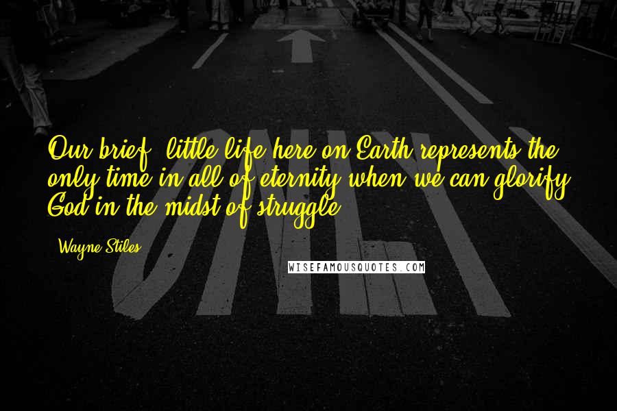 Wayne Stiles Quotes: Our brief, little life here on Earth represents the only time in all of eternity when we can glorify God in the midst of struggle.