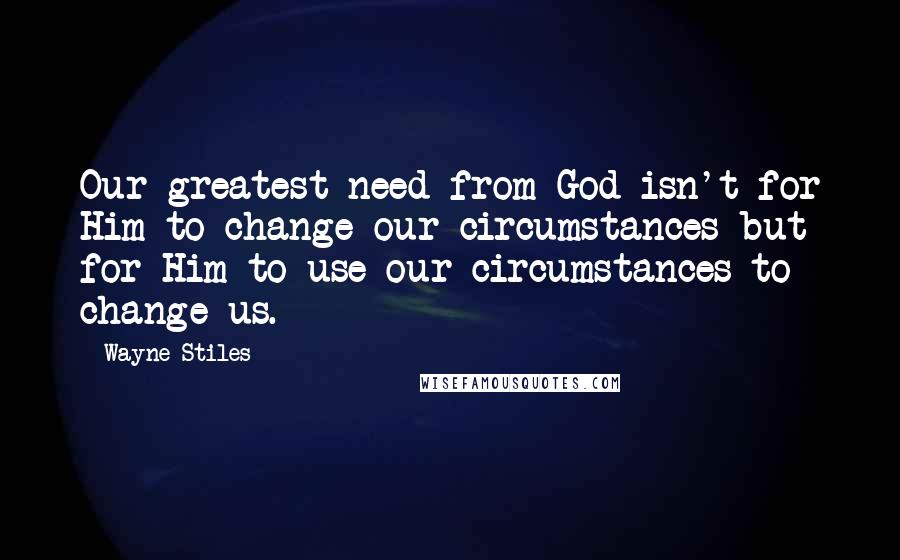 Wayne Stiles Quotes: Our greatest need from God isn't for Him to change our circumstances but for Him to use our circumstances to change us.