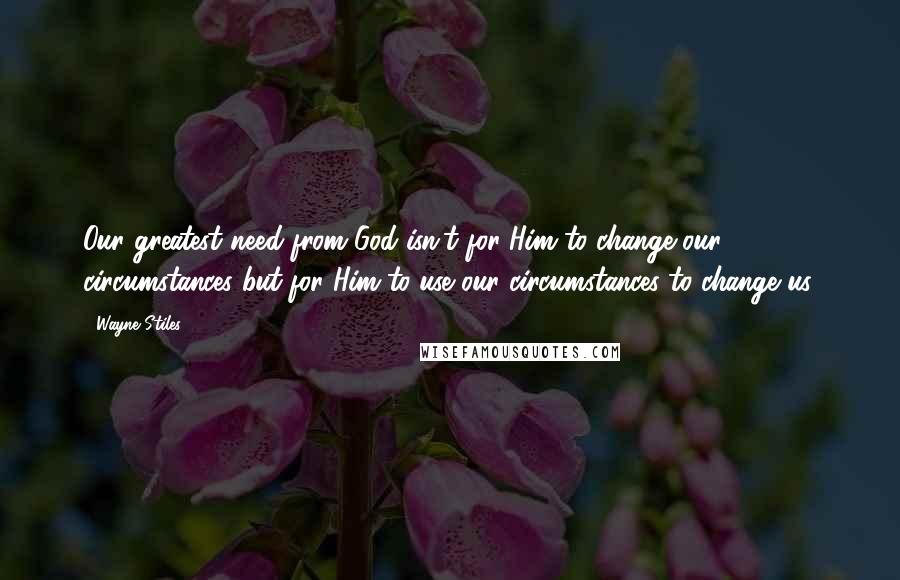 Wayne Stiles Quotes: Our greatest need from God isn't for Him to change our circumstances but for Him to use our circumstances to change us.