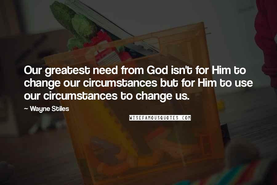 Wayne Stiles Quotes: Our greatest need from God isn't for Him to change our circumstances but for Him to use our circumstances to change us.