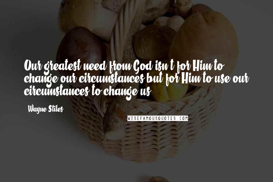 Wayne Stiles Quotes: Our greatest need from God isn't for Him to change our circumstances but for Him to use our circumstances to change us.