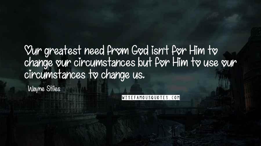 Wayne Stiles Quotes: Our greatest need from God isn't for Him to change our circumstances but for Him to use our circumstances to change us.